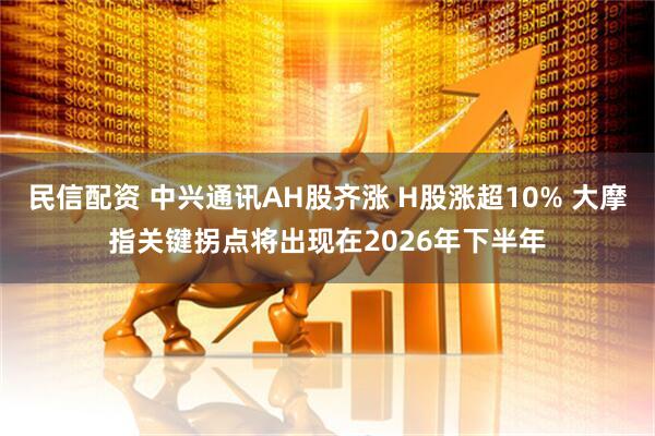 民信配资 中兴通讯AH股齐涨 H股涨超10% 大摩指关键拐点将出现在2026年下半年