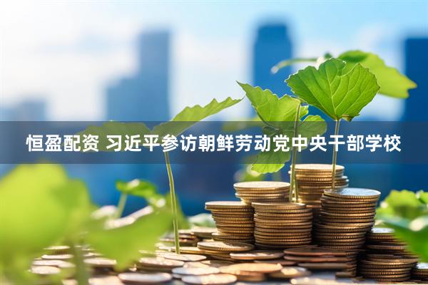恒盈配资 习近平参访朝鲜劳动党中央干部学校