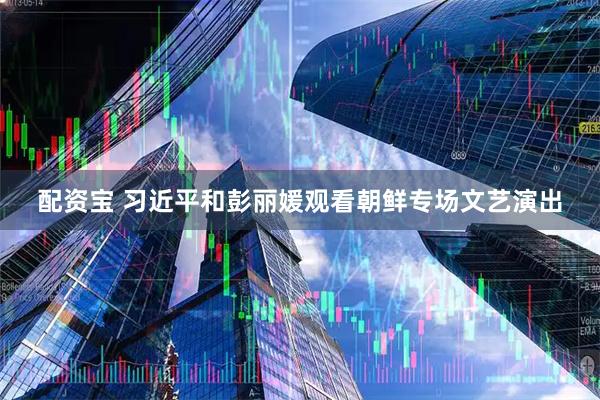 配资宝 习近平和彭丽媛观看朝鲜专场文艺演出