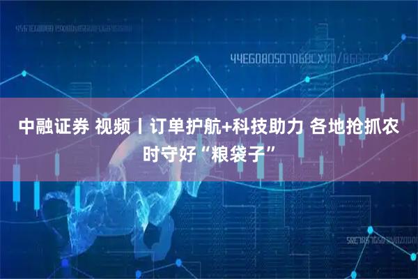 中融证券 视频丨订单护航+科技助力 各地抢抓农时守好“粮袋子”