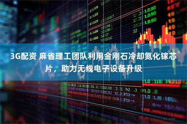 3G配资 麻省理工团队利用金刚石冷却氮化镓芯片，助力无线电子设备升级