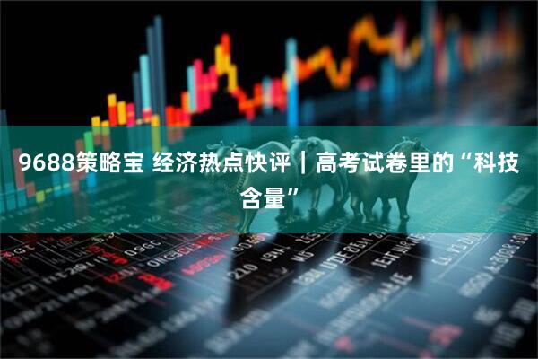 9688策略宝 经济热点快评|高考试卷里的“科技含量”