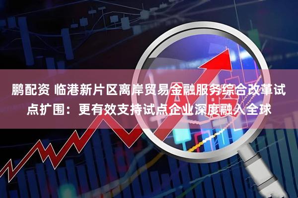 鹏配资 临港新片区离岸贸易金融服务综合改革试点扩围：更有效支持试点企业深度融入全球