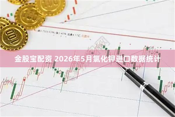 金股宝配资 2026年5月氯化钾进口数据统计