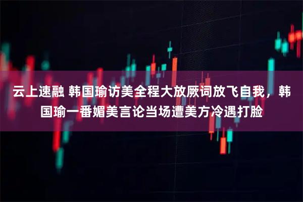 云上速融 韩国瑜访美全程大放厥词放飞自我，韩国瑜一番媚美言论当场遭美方冷遇打脸