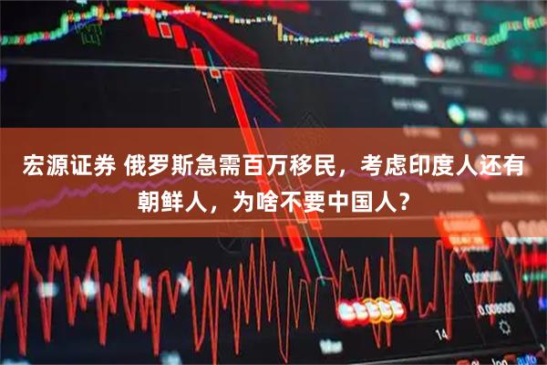 宏源证券 俄罗斯急需百万移民，考虑印度人还有朝鲜人，为啥不要中国人？