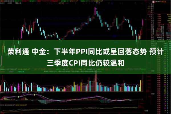 荣利通 中金：下半年PPI同比或呈回落态势 预计三季度CPI同比仍较温和