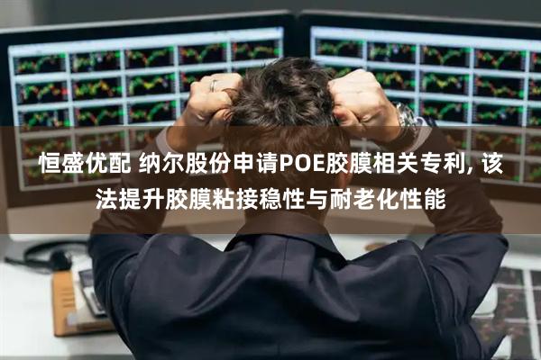 恒盛优配 纳尔股份申请POE胶膜相关专利, 该法提升胶膜粘接稳性与耐老化性能