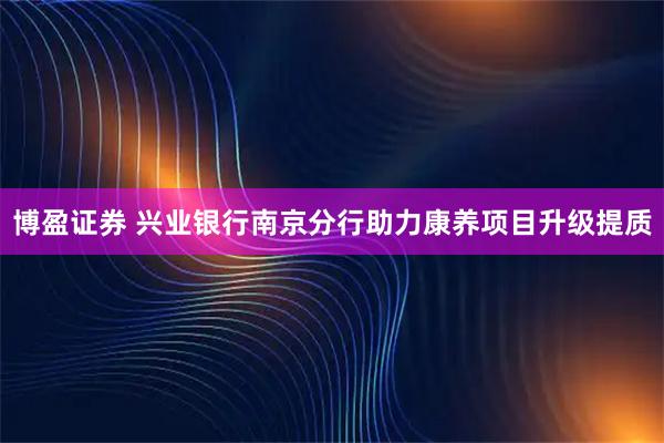 博盈证券 兴业银行南京分行助力康养项目升级提质