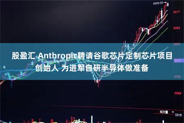 股盈汇 Anthropic聘请谷歌芯片定制芯片项目创始人 为进军自研半导体做准备