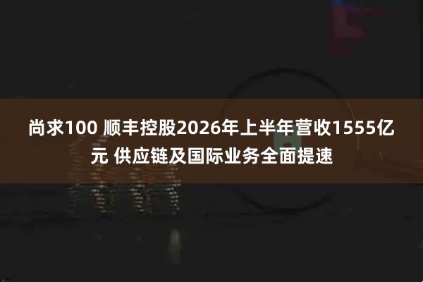 尚求100 顺丰控股2026年上半年营收1555亿元 供应链及国际业务全面提速