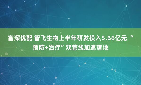 富深优配 智飞生物上半年研发投入5.66亿元 “预防+治疗”双管线加速落地