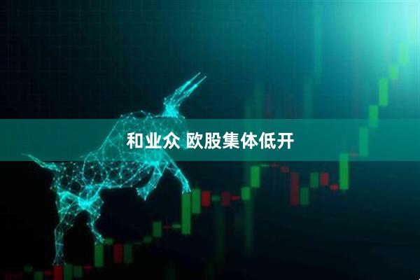 和业众 欧股集体低开
