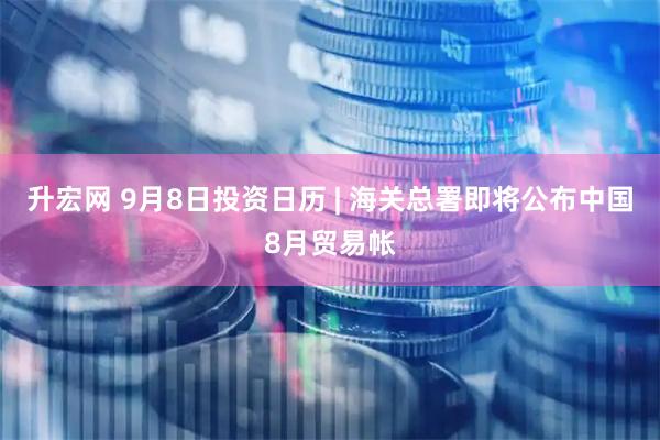 升宏网 9月8日投资日历 | 海关总署即将公布中国8月贸易帐